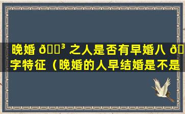 晚婚 🌳 之人是否有早婚八 🐋 字特征（晚婚的人早结婚是不是真的会离婚）